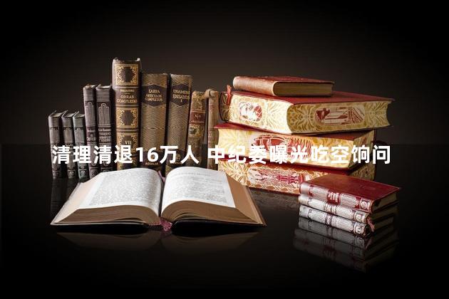 清理清退16万人 中纪委曝光吃空饷问题，有效打击了这一腐败行为